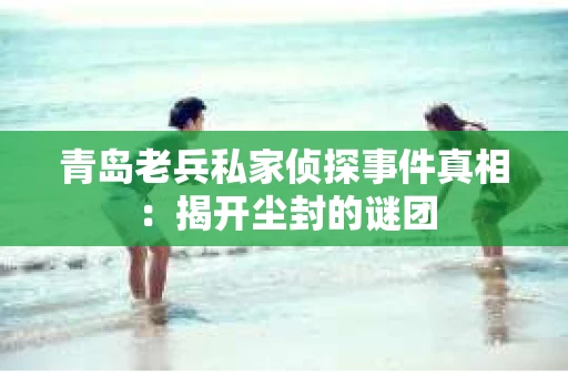 青岛老兵私家侦探事件真相：揭开尘封的谜团