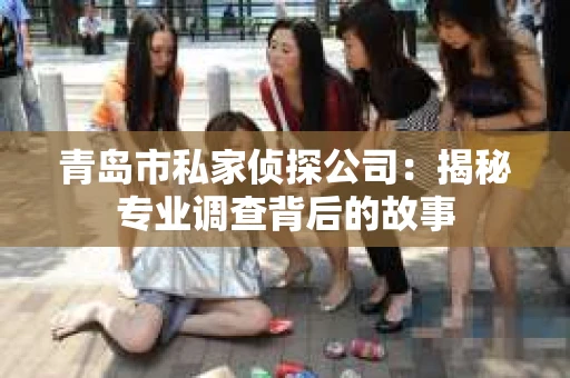 青岛市私家侦探公司：揭秘专业调查背后的故事
