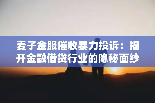 麦子金服催收暴力投诉：揭开金融借贷行业的隐秘面纱