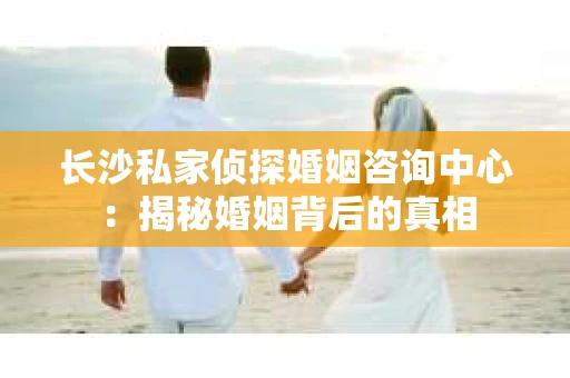 长沙私家侦探婚姻咨询中心：揭秘婚姻背后的真相