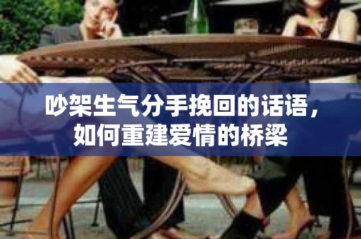 吵架生气分手挽回的话语,如何重建爱情的桥梁 吵架生气分手挽回的话语,如何重建爱情的桥梁