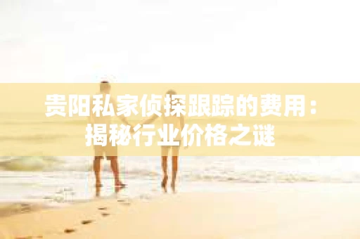 贵阳私家侦探跟踪的费用：揭秘行业价格之谜