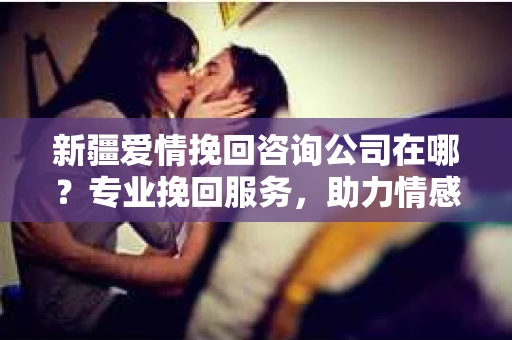 新疆爱情挽回咨询公司在哪？专业挽回服务，助力情感修复