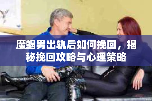 魔蝎男出轨后如何挽回，揭秘挽回攻略与心理策略