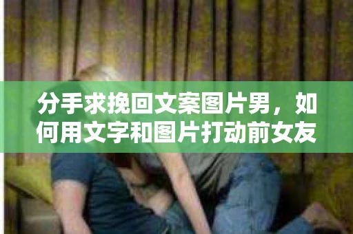 分手求挽回文案图片男，如何用文字和图片打动前女友的心