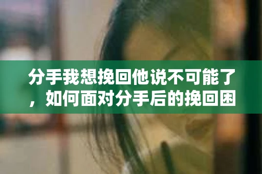 分手我想挽回他说不可能了,如何面对分手后的挽回困境 分手我想挽回他说不可能了,如何面对分手后的挽回困境