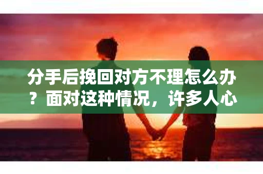 分手后挽回对方不理怎么办？面对这种情况，许多人心急如焚，但又不知从何入手。本文将为您解析如何在这种情况下采取有效措施，重新赢得对方的心
