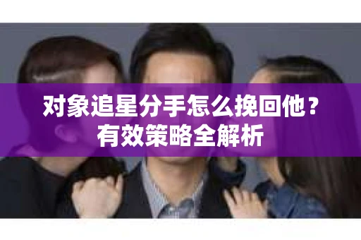 对象追星分手怎么挽回他？有效策略全解析