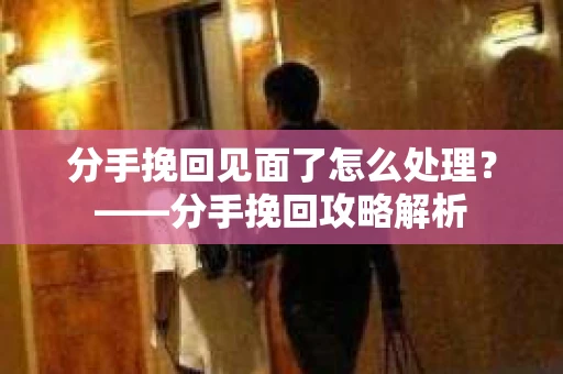 分手挽回见面了怎么处理？——分手挽回攻略解析