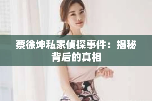 蔡徐坤私家侦探事件：揭秘背后的真相